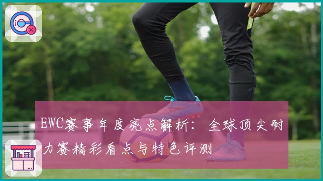 EWC赛事年度亮点解析：全球顶尖耐力赛精彩看点与特色评测