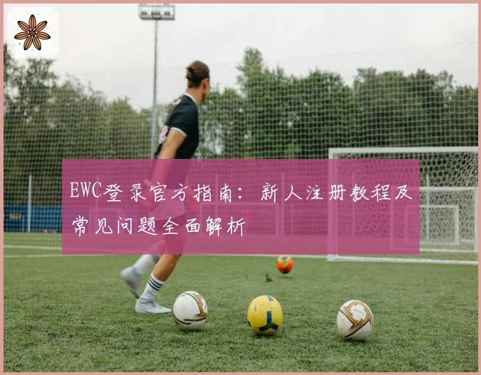 EWC登录官方指南：新人注册教程及常见问题全面解析