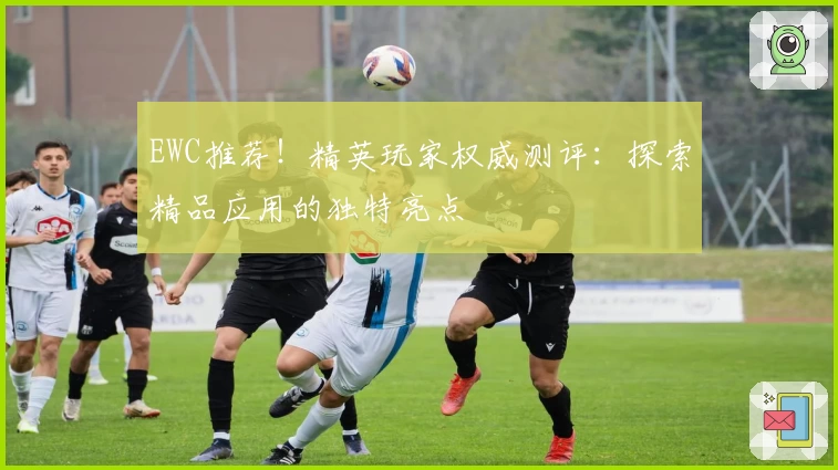 EWC推荐!精英玩家权威测评:探索精品应用的独特亮点