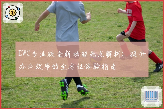 EWC专业版全新功能亮点解析：提升办公效率的全方位体验指南