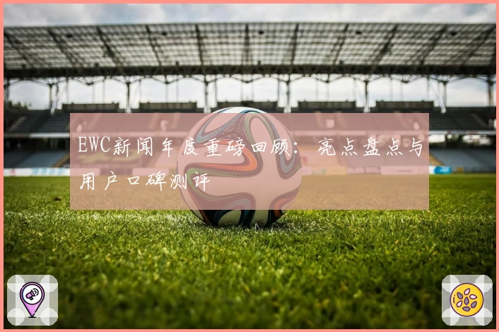 EWC新闻年度重磅回顾：亮点盘点与用户口碑测评