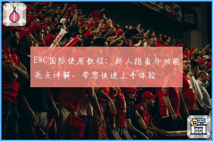 EWC国际使用教程：新人指南与功能亮点详解，带您快速上手体验