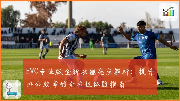 EWC专业版全新功能亮点解析：提升办公效率的全方位体验指南