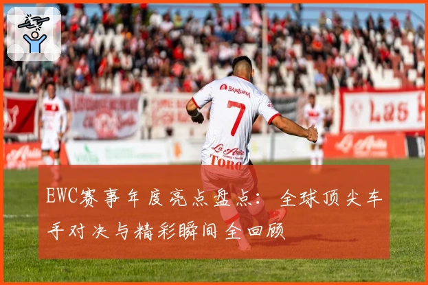 EWC赛事年度亮点盘点:全球顶尖车手对决与精彩瞬间全回顾