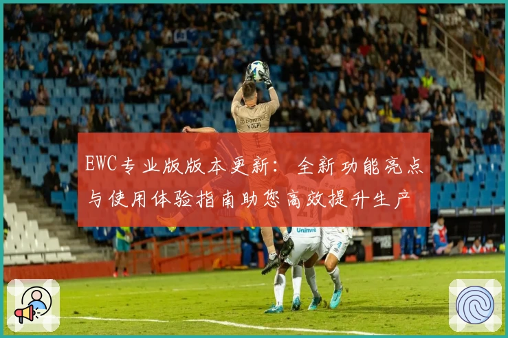 EWC专业版版本更新：全新功能亮点与使用体验指南助您高效提升生产力