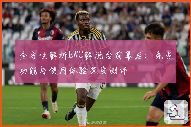 全方位解析EWC解说台前幕后：亮点功能与使用体验深度测评