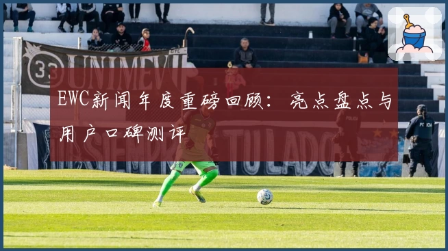 EWC新闻年度重磅回顾：亮点盘点与用户口碑测评