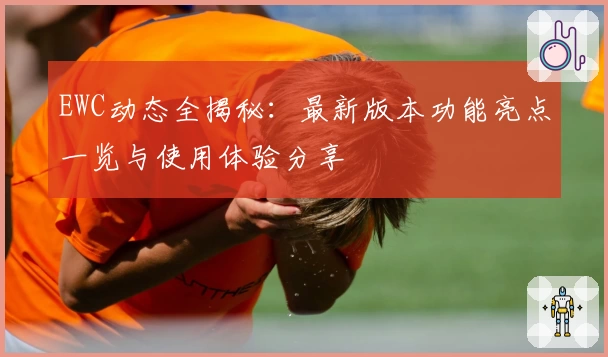 EWC动态全揭秘：最新版本功能亮点一览与使用体验分享