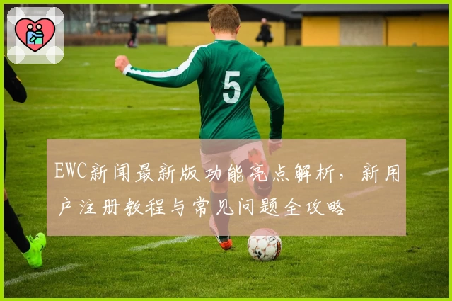 EWC新闻最新版功能亮点解析，新用户注册教程与常见问题全攻略