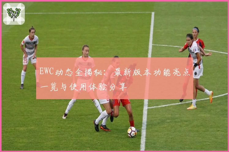 EWC动态全揭秘：最新版本功能亮点一览与使用体验分享