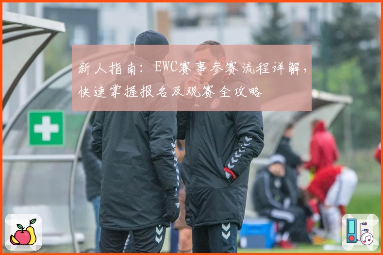 新人指南：EWC赛事参赛流程详解，快速掌握报名及观赛全攻略