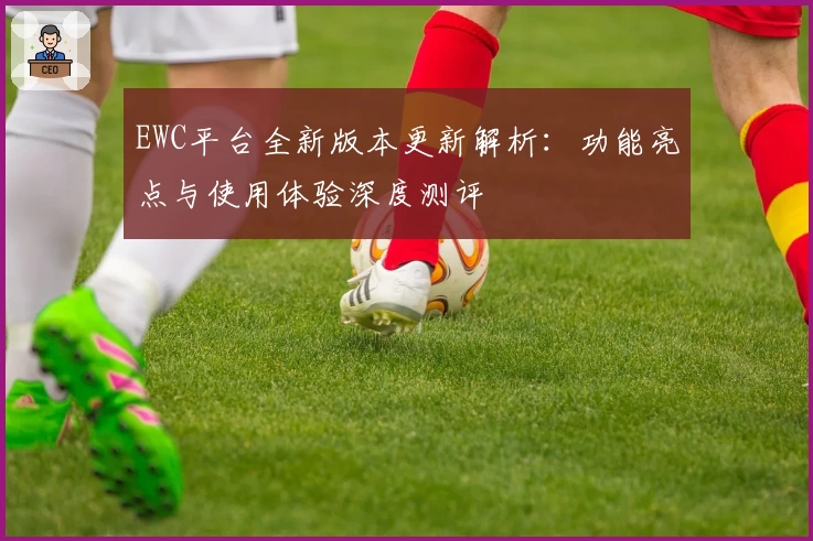 EWC平台全新版本更新解析:功能亮点与使用体验深度测评