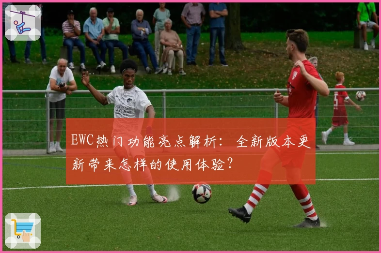 EWC热门功能亮点解析：全新版本更新带来怎样的使用体验？