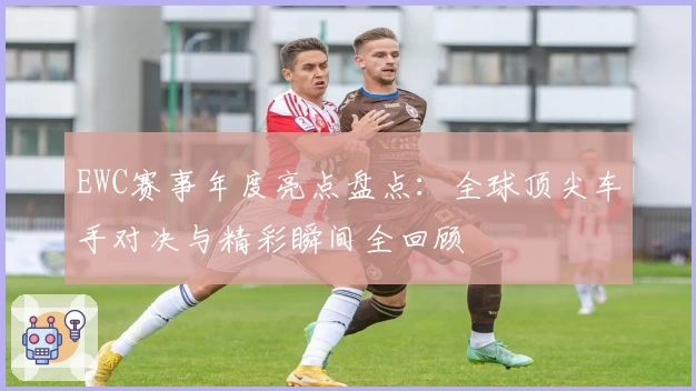 EWC赛事年度亮点盘点：全球顶尖车手对决与精彩瞬间全回顾